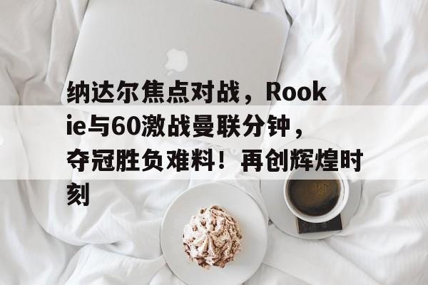 HTH体育APP下载,关于纳达尔焦点对战，Rookie与60激战曼联分钟，夺冠胜负难料！再创辉煌时刻的信息